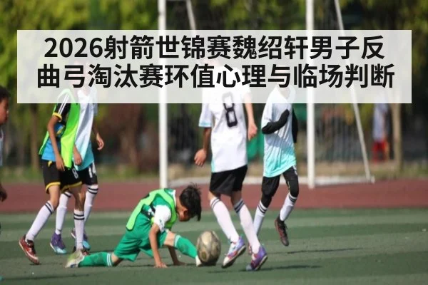 2026射箭世锦赛魏绍轩男子反曲弓淘汰赛环值心理与临场判断