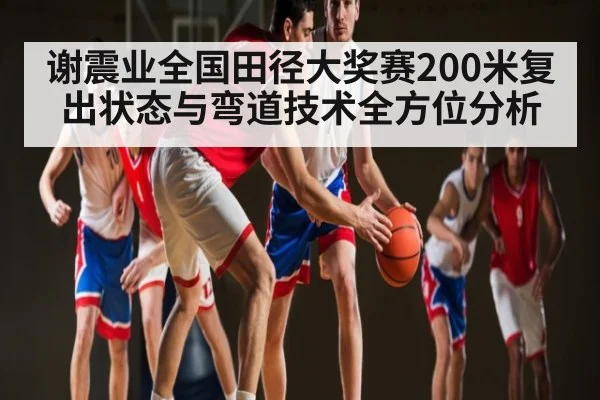 谢震业全国田径大奖赛200米复出状态与弯道技术全方位分析