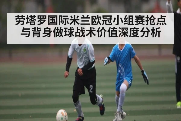 劳塔罗国际米兰欧冠小组赛抢点与背身做球战术价值深度分析