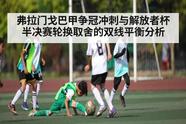 弗拉门戈巴甲争冠冲刺与解放者杯半决赛轮换取舍的双线平衡分析